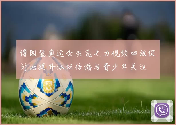 傅园慧奥运会洪荒之力视频回放促讨论提升泳坛传播与青少年关注