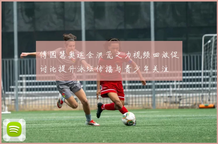 傅园慧奥运会洪荒之力视频回放促讨论提升泳坛传播与青少年关注