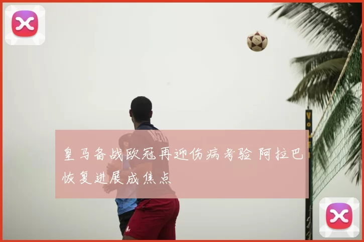 皇马备战欧冠再迎伤病考验 阿拉巴恢复进展成焦点