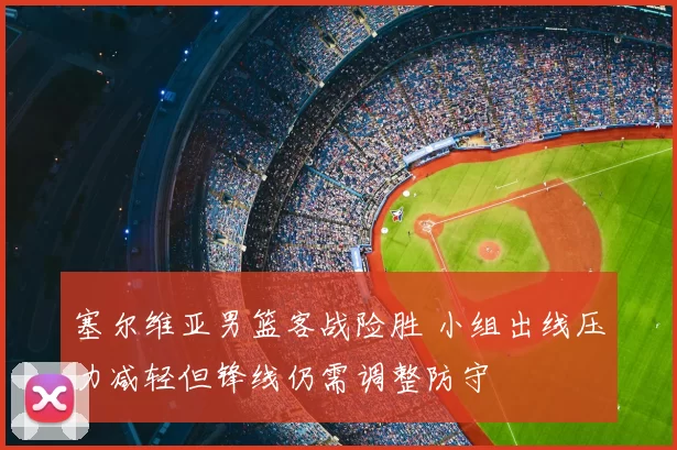 塞尔维亚男篮客战险胜 小组出线压力减轻但锋线仍需调整防守