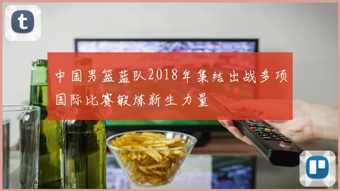 中国男篮蓝队2018年集结出战多项国际比赛锻炼新生力量