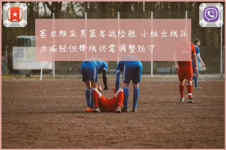 塞尔维亚男篮客战险胜 小组出线压力减轻但锋线仍需调整防守