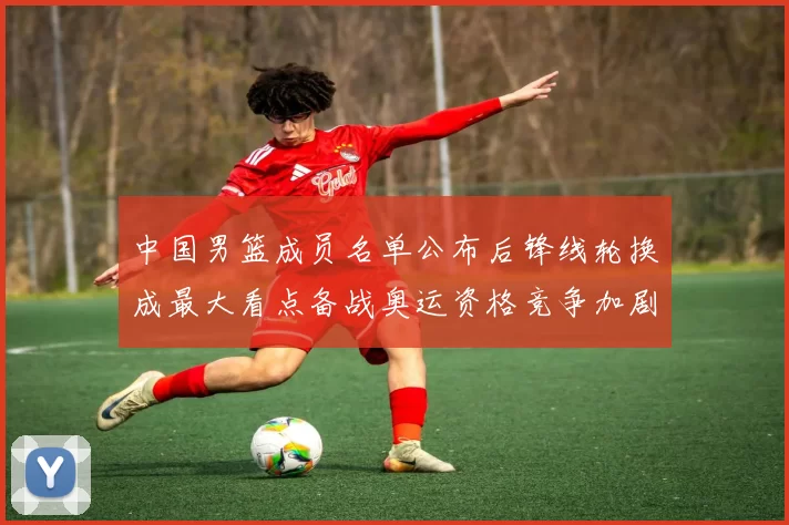 中国男篮成员名单公布后锋线轮换成最大看点备战奥运资格竞争加剧