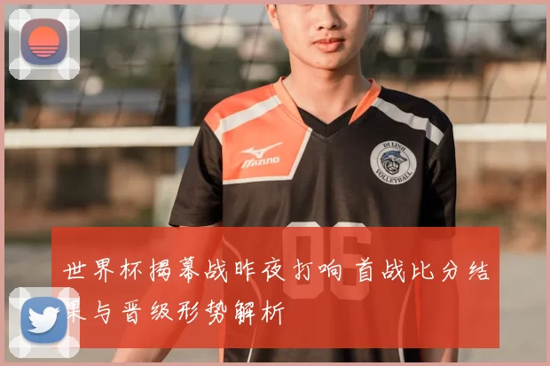 世界杯揭幕战昨夜打响 首战比分结果与晋级形势解析