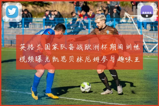 英格兰国家队备战欧洲杯期间训练视频曝光凯恩贝林厄姆参与趣味互动环节