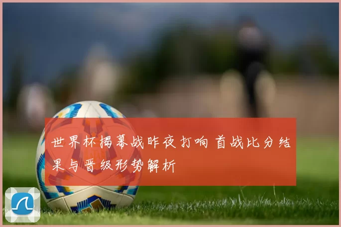 世界杯揭幕战昨夜打响 首战比分结果与晋级形势解析