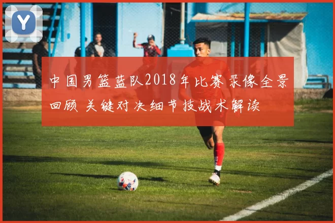 中国男篮蓝队2018年比赛录像全景回顾 关键对决细节技战术解读