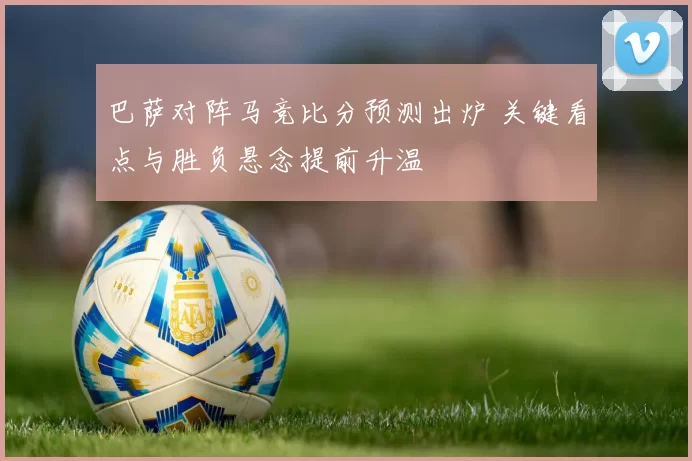 巴萨对阵马竞比分预测出炉 关键看点与胜负悬念提前升温