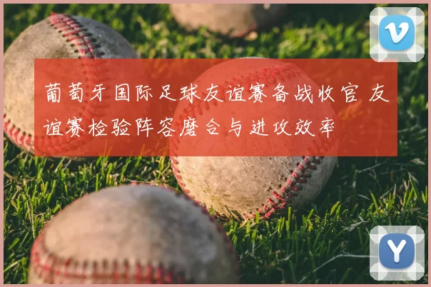 葡萄牙国际足球友谊赛备战收官 友谊赛检验阵容磨合与进攻效率