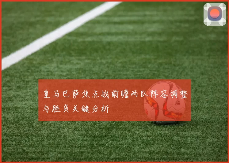 皇马巴萨焦点战前瞻两队阵容调整与胜负关键分析