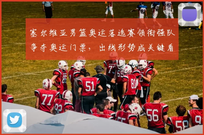 塞尔维亚男篮奥运落选赛领衔强队争夺奥运门票，出线形势成关键看点