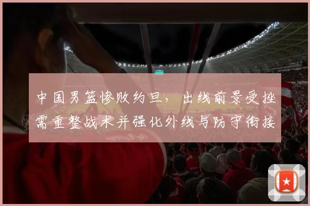 中国男篮惨败约旦，出线前景受挫需重整战术并强化外线与防守衔接