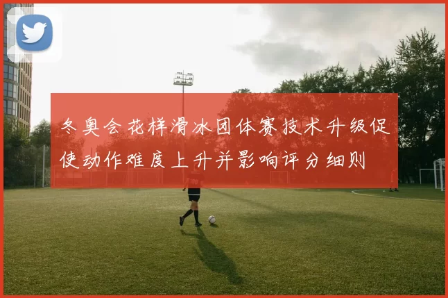 冬奥会花样滑冰团体赛技术升级促使动作难度上升并影响评分细则