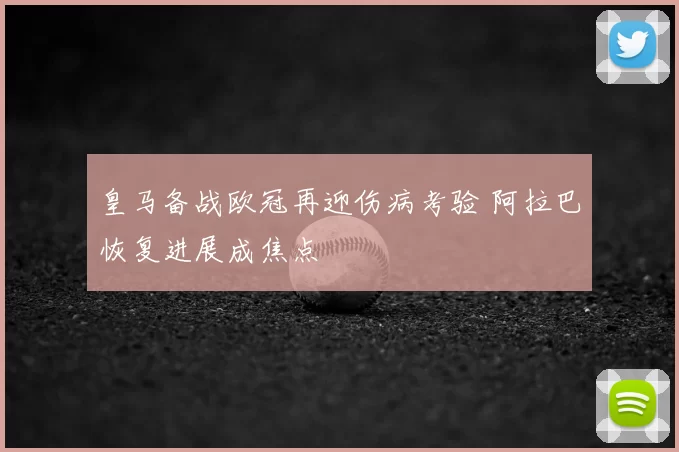皇马备战欧冠再迎伤病考验 阿拉巴恢复进展成焦点