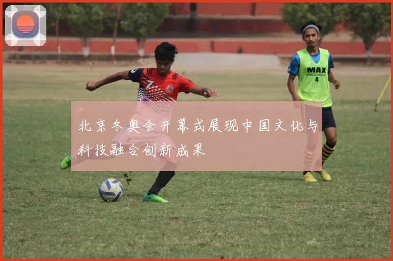 北京冬奥会开幕式展现中国文化与科技融合创新成果
