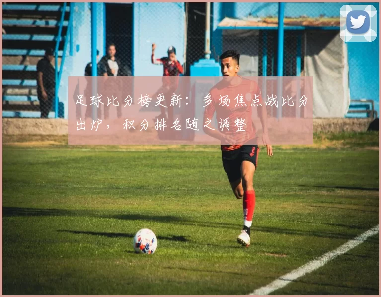 足球比分榜更新：多场焦点战比分出炉，积分排名随之调整