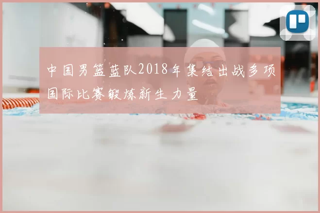 中国男篮蓝队2018年集结出战多项国际比赛锻炼新生力量