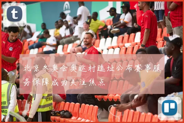 北京冬奥会奥运村选址公布赛事服务保障成为关注焦点