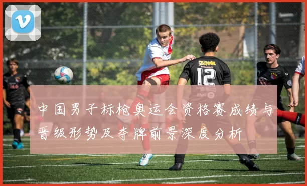 中国男子标枪奥运会资格赛成绩与晋级形势及夺牌前景深度分析