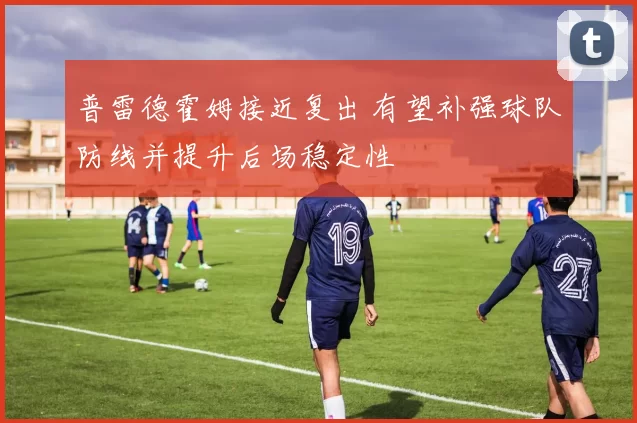 普雷德霍姆接近复出 有望补强球队防线并提升后场稳定性