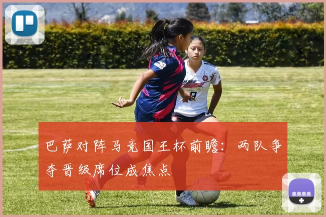 巴萨对阵马竞国王杯前瞻：两队争夺晋级席位成焦点