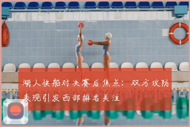 湖人快船对决赛后焦点：双方攻防表现引发西部排名关注