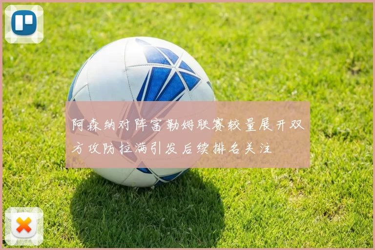阿森纳对阵富勒姆联赛较量展开双方攻防拉满引发后续排名关注