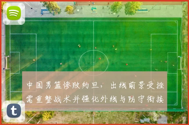 中国男篮惨败约旦，出线前景受挫需重整战术并强化外线与防守衔接