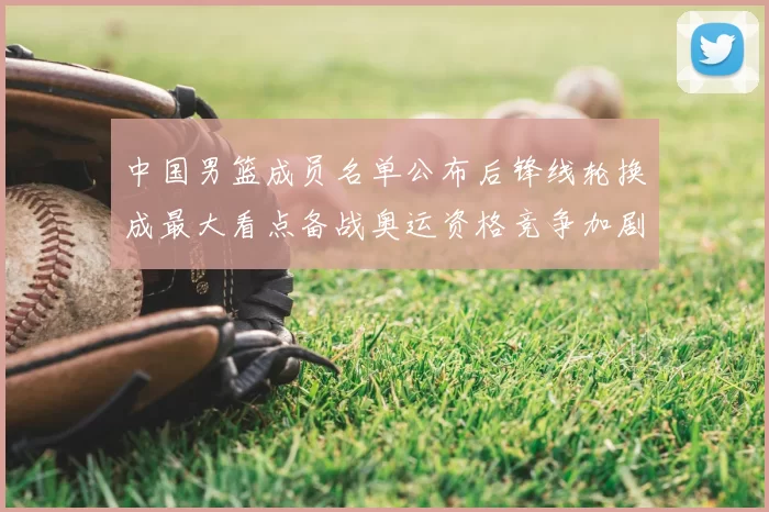 中国男篮成员名单公布后锋线轮换成最大看点备战奥运资格竞争加剧