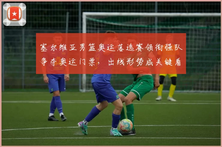 塞尔维亚男篮奥运落选赛领衔强队争夺奥运门票，出线形势成关键看点