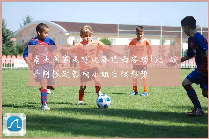南美国家足球比赛巴西客场1比1战平阿根廷影响小组出线形势