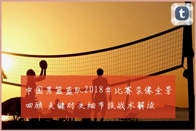 中国男篮蓝队2018年比赛录像全景回顾 关键对决细节技战术解读