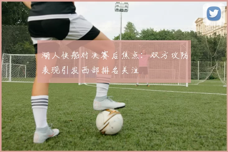 湖人快船对决赛后焦点：双方攻防表现引发西部排名关注