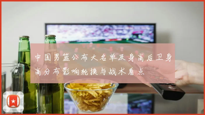 中国男篮公布大名单及身高后卫身高分布影响轮换与战术看点