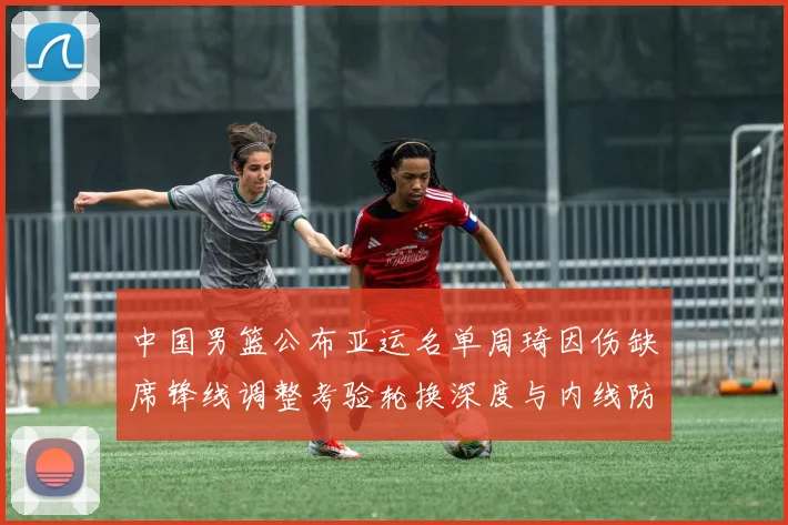 中国男篮公布亚运名单周琦因伤缺席锋线调整考验轮换深度与内线防守