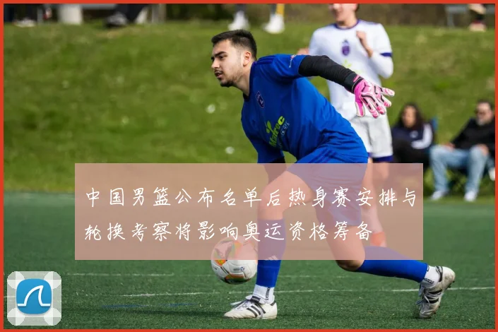 中国男篮公布名单后热身赛安排与轮换考察将影响奥运资格筹备
