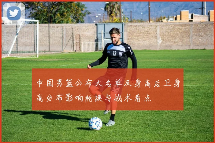 中国男篮公布大名单及身高后卫身高分布影响轮换与战术看点