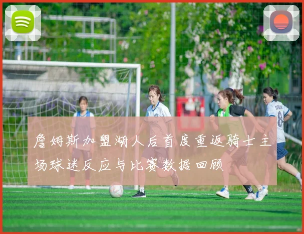 詹姆斯加盟湖人后首度重返骑士主场球迷反应与比赛数据回顾
