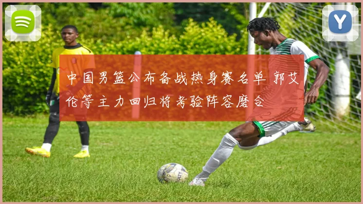 中国男篮公布备战热身赛名单 郭艾伦等主力回归将考验阵容磨合
