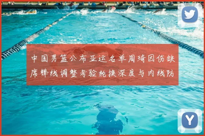 中国男篮公布亚运名单周琦因伤缺席锋线调整考验轮换深度与内线防守