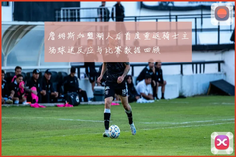 詹姆斯加盟湖人后首度重返骑士主场球迷反应与比赛数据回顾