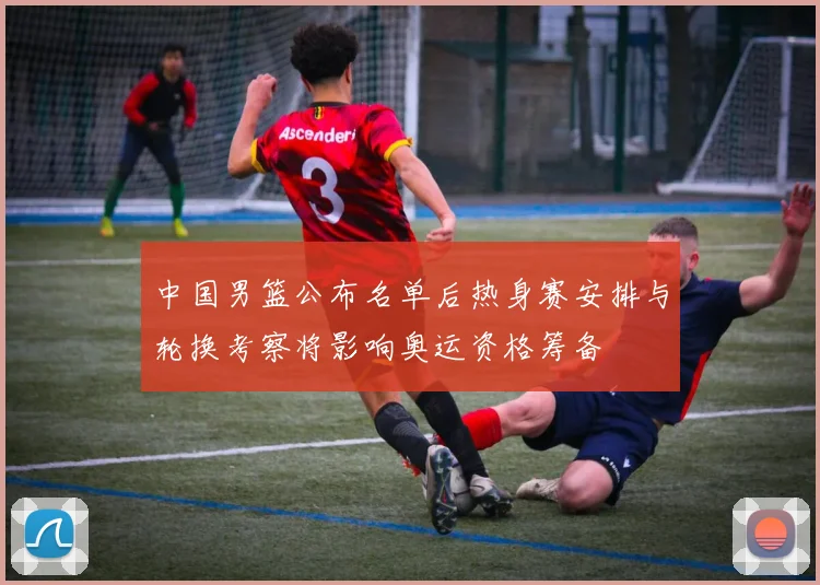 中国男篮公布名单后热身赛安排与轮换考察将影响奥运资格筹备