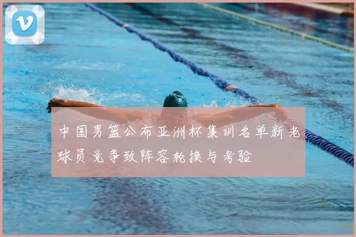 中国男篮公布亚洲杯集训名单新老球员竞争致阵容轮换与考验
