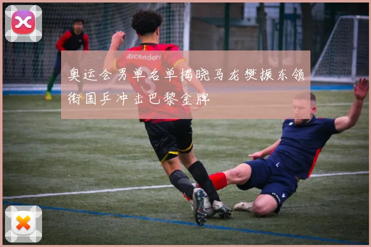 奥运会男单名单揭晓马龙樊振东领衔国乒冲击巴黎金牌