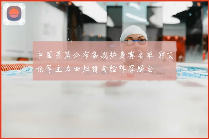 中国男篮公布备战热身赛名单 郭艾伦等主力回归将考验阵容磨合