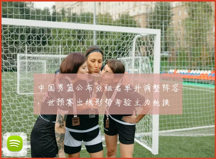 中国男篮公布分组名单并调整阵容，世预赛出线形势考验主力轮换